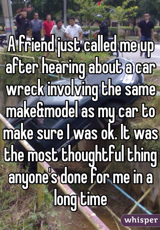 A friend just called me up after hearing about a car wreck involving the same make&model as my car to make sure I was ok. It was the most thoughtful thing anyone's done for me in a long time