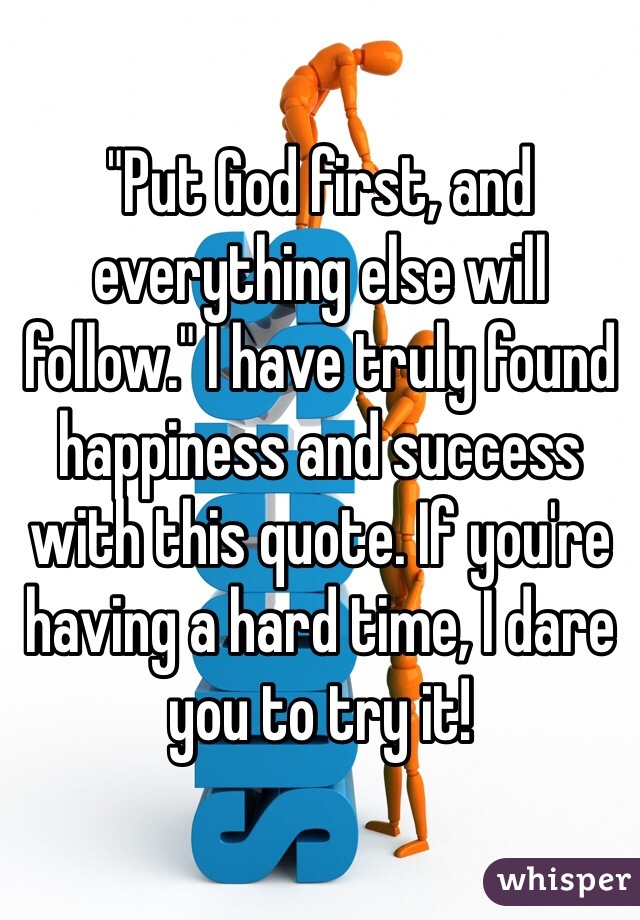 "Put God first, and everything else will follow." I have truly found happiness and success with this quote. If you're having a hard time, I dare you to try it!