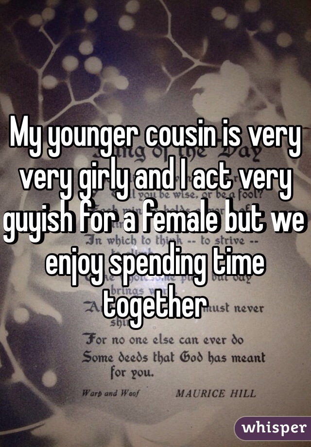My younger cousin is very very girly and I act very guyish for a female but we enjoy spending time together
