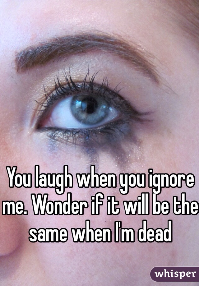 You laugh when you ignore me. Wonder if it will be the same when I'm dead 