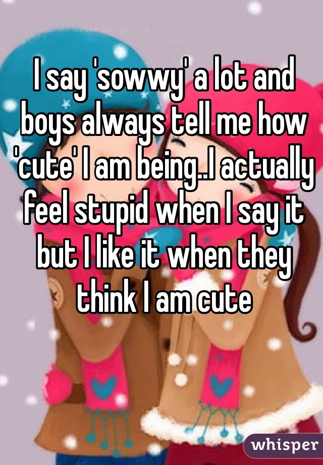 I say 'sowwy' a lot and boys always tell me how 'cute' I am being..I actually feel stupid when I say it but I like it when they think I am cute