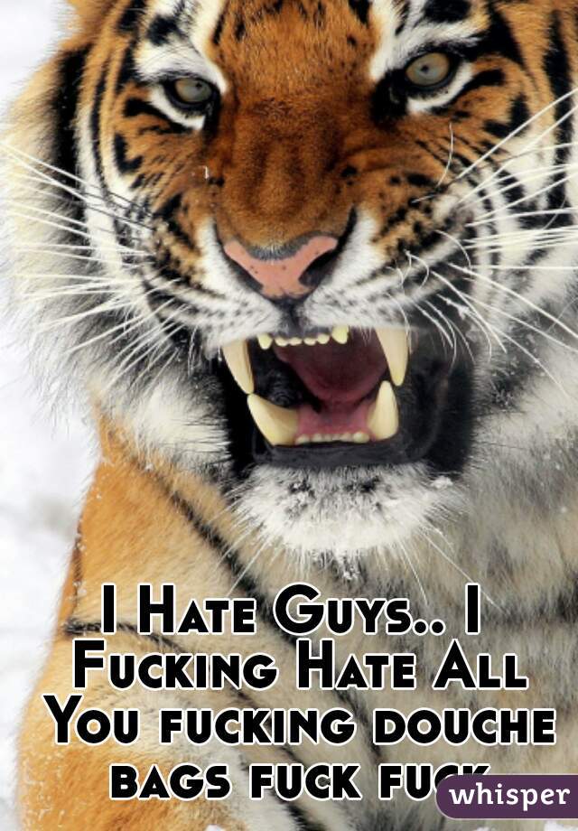 I Hate Guys.. I Fucking Hate All You fucking douche bags fuck fuck
