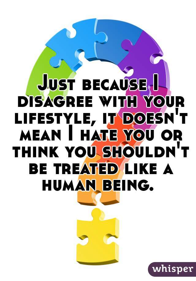 Just because I disagree with your lifestyle, it doesn't mean I hate you or think you shouldn't be treated like a human being. 