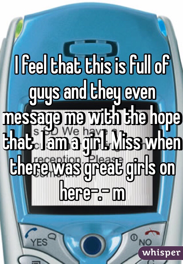 I feel that this is full of guys and they even message me with the hope that  I am a girl. Miss when there was great girls on here-.- m