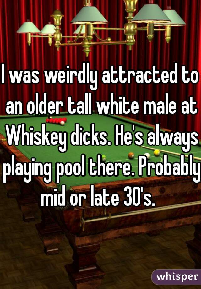 I was weirdly attracted to an older tall white male at Whiskey dicks. He's always playing pool there. Probably  mid or late 30's.   