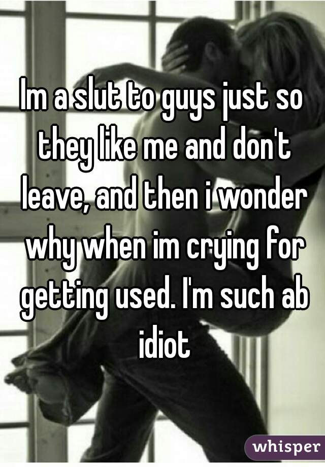 Im a slut to guys just so they like me and don't leave, and then i wonder why when im crying for getting used. I'm such ab idiot