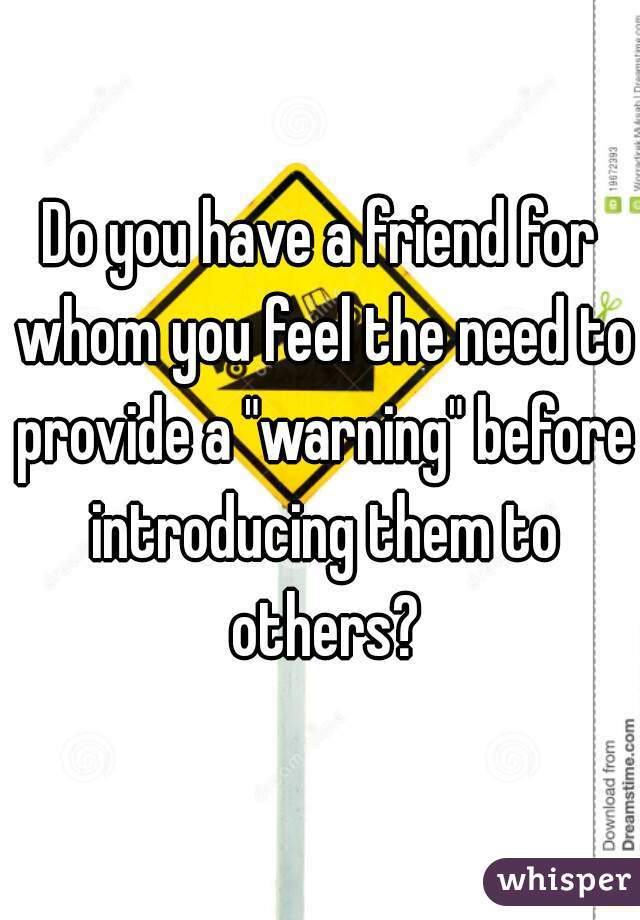 Do you have a friend for whom you feel the need to provide a "warning" before introducing them to others?