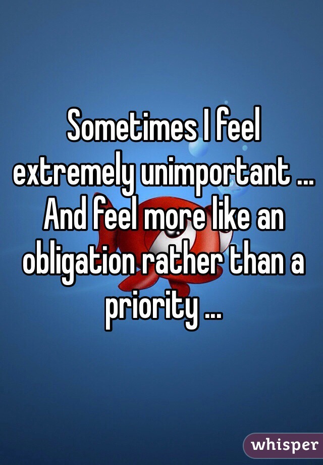Sometimes I feel extremely unimportant ... And feel more like an obligation rather than a priority ...