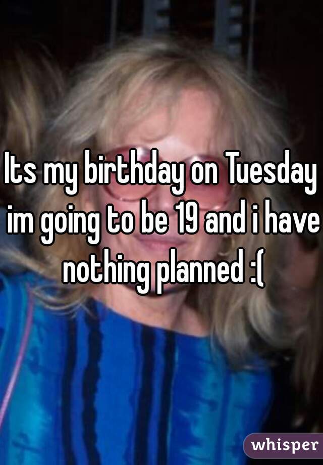 Its my birthday on Tuesday im going to be 19 and i have nothing planned :(