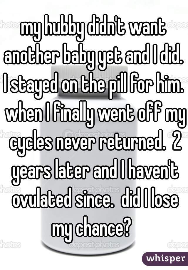 my hubby didn't want another baby yet and I did.  I stayed on the pill for him.  when I finally went off my cycles never returned.  2 years later and I haven't ovulated since.  did I lose my chance?  