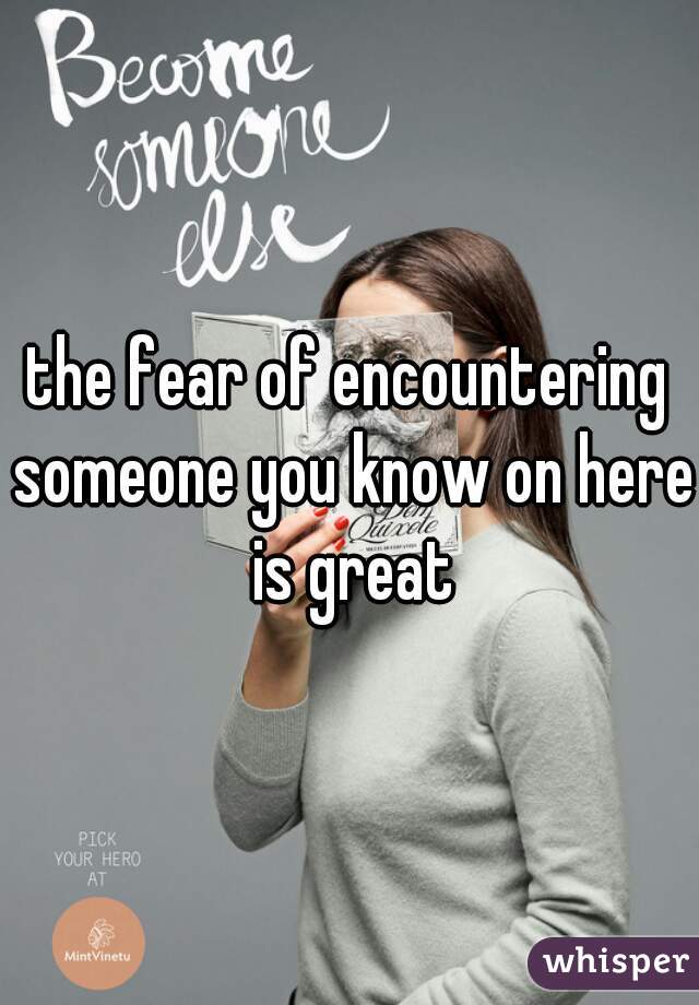 the fear of encountering someone you know on here is great