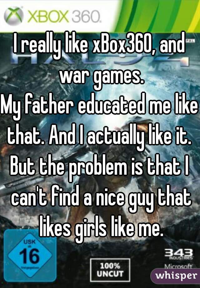 I really like xBox360, and war games.
My father educated me like that. And I actually like it. 
But the problem is that I can't find a nice guy that likes girls like me.