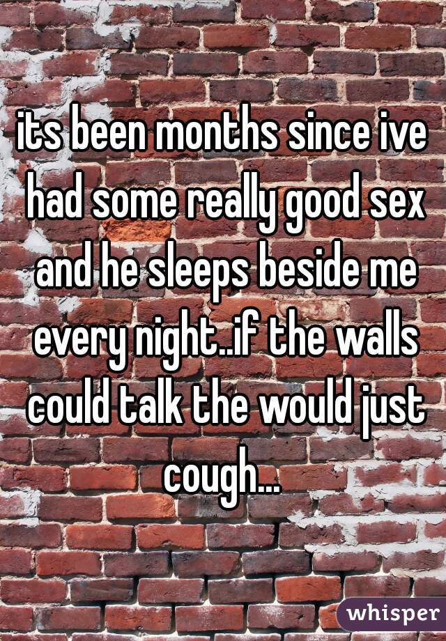 its been months since ive had some really good sex and he sleeps beside me every night..if the walls could talk the would just cough... 
