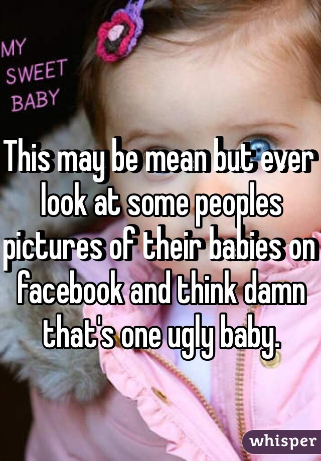 This may be mean but ever look at some peoples pictures of their babies on facebook and think damn that's one ugly baby.