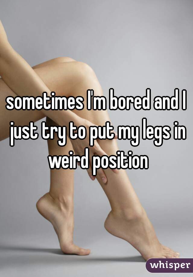 sometimes I'm bored and I just try to put my legs in weird position