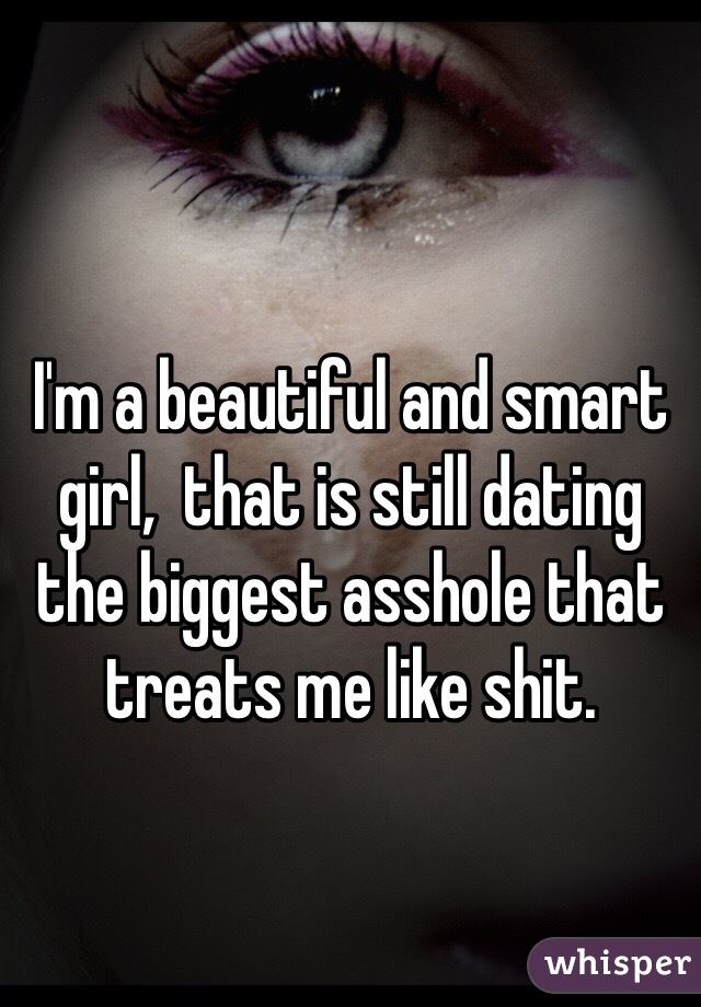 I'm a beautiful and smart girl,  that is still dating the biggest asshole that treats me like shit. 