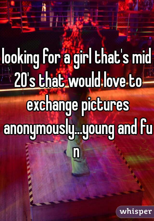 looking for a girl that's mid 20's that would love to exchange pictures anonymously...young and fun