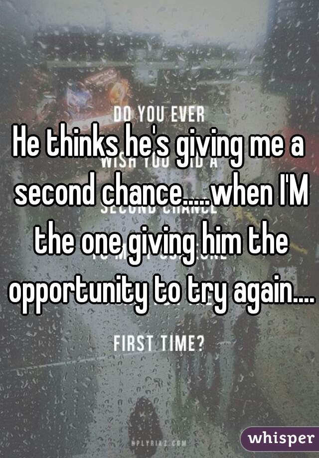 He thinks he's giving me a second chance.....when I'M the one giving him the opportunity to try again....