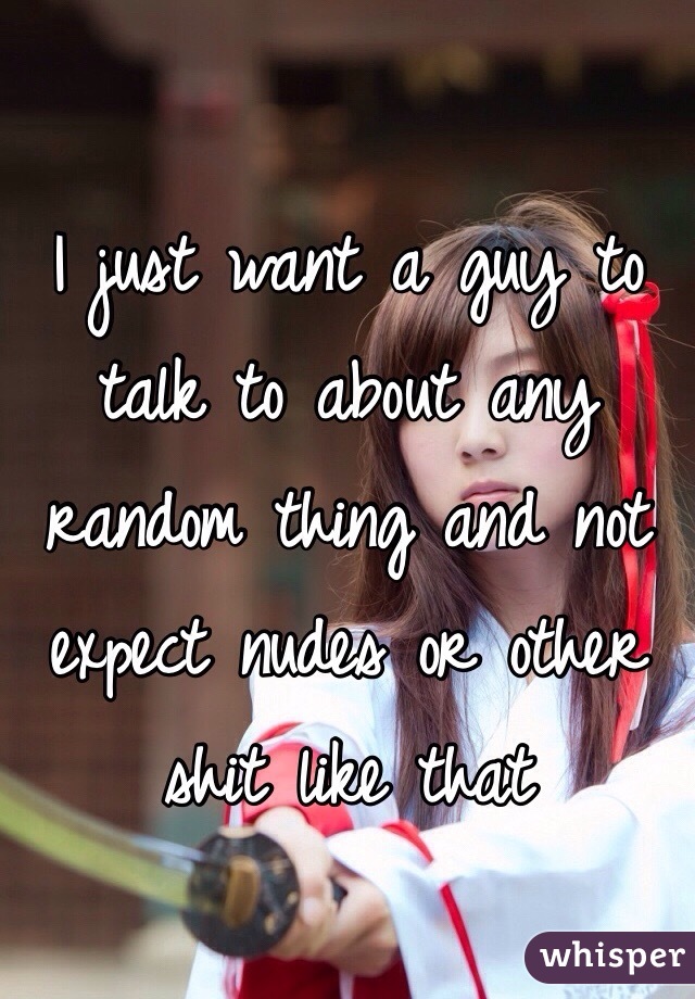 I just want a guy to talk to about any random thing and not expect nudes or other shit like that