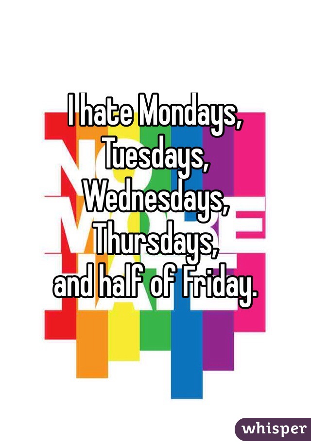 I hate Mondays,
Tuesdays,
Wednesdays,
Thursdays, 
and half of Friday.

