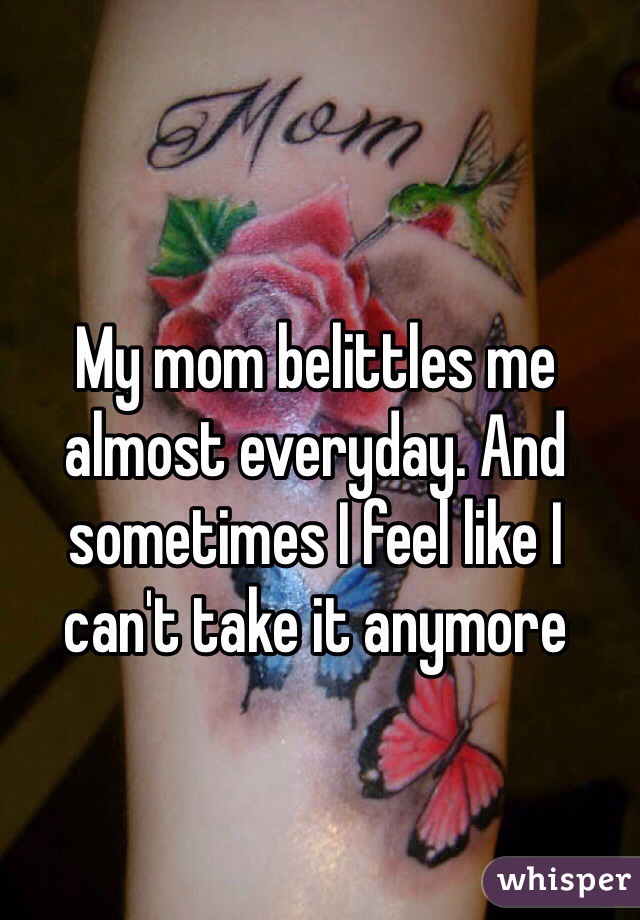 My mom belittles me almost everyday. And sometimes I feel like I can't take it anymore