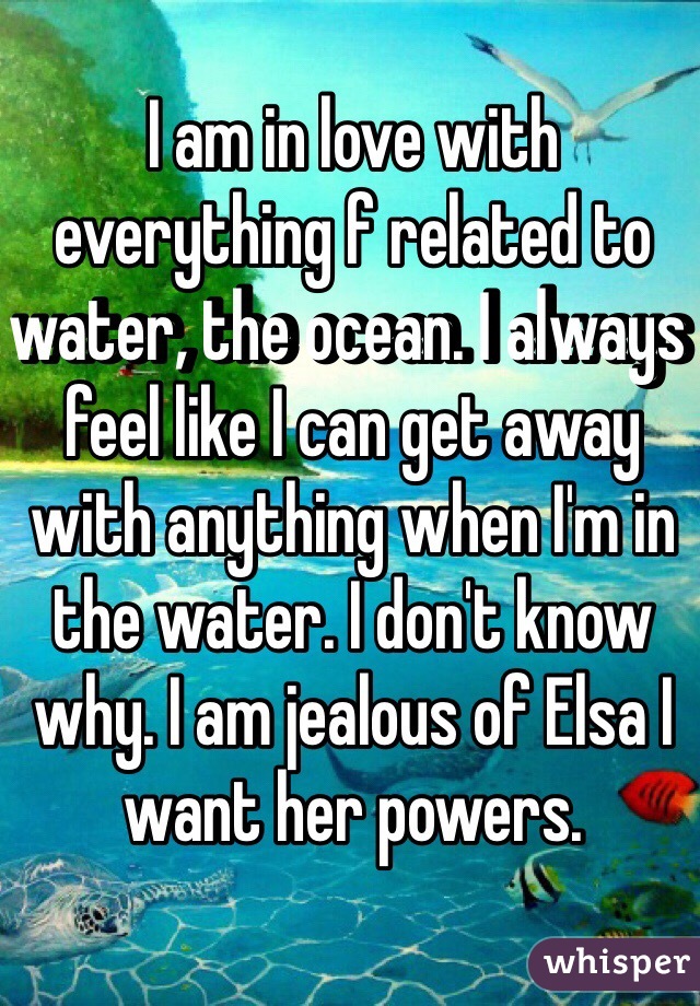 I am in love with everything f related to water, the ocean. I always feel like I can get away with anything when I'm in the water. I don't know why. I am jealous of Elsa I want her powers.
 