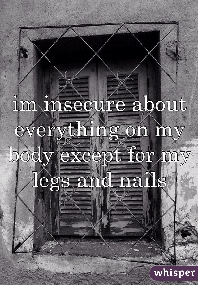 im insecure about everything on my body except for my legs and nails