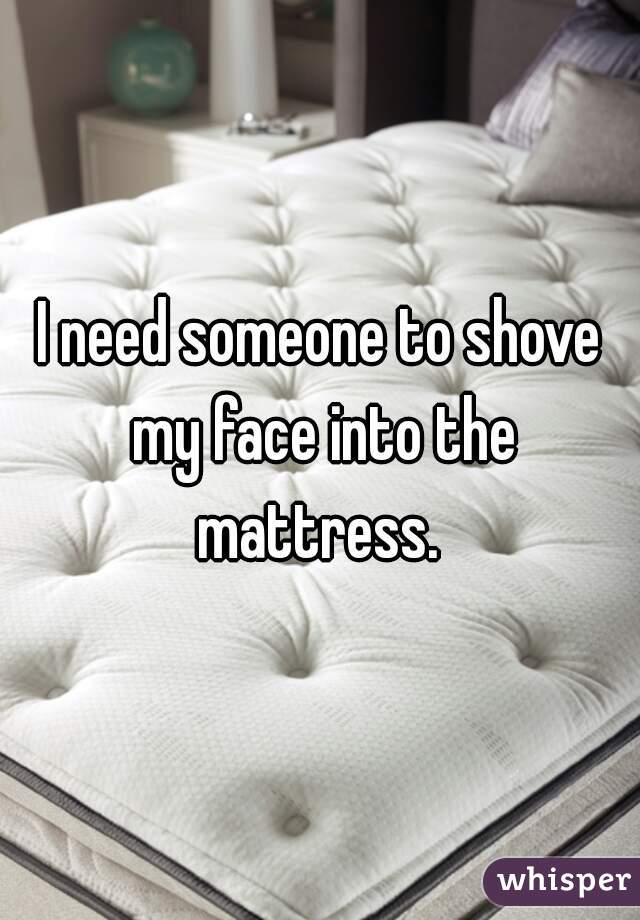I need someone to shove my face into the mattress. 