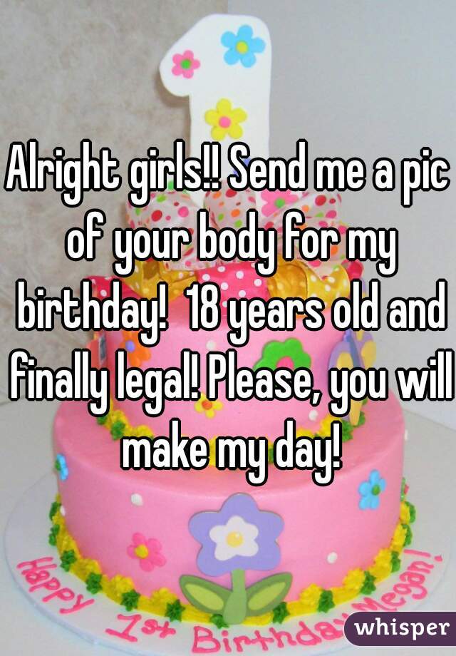 Alright girls!! Send me a pic of your body for my birthday!  18 years old and finally legal! Please, you will make my day!