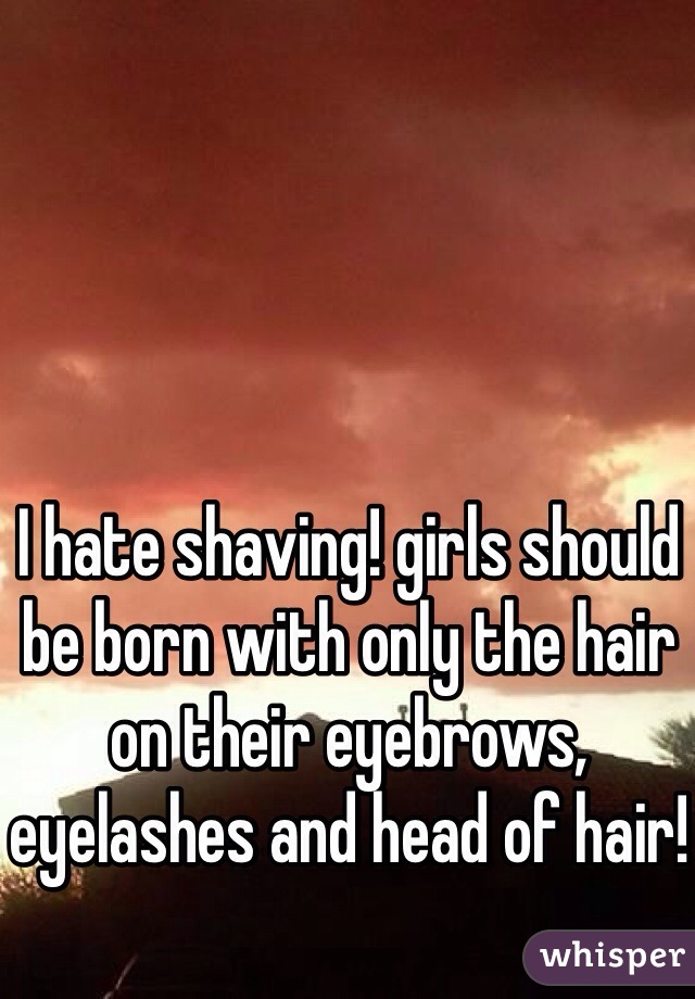 I hate shaving! girls should be born with only the hair on their eyebrows, eyelashes and head of hair!