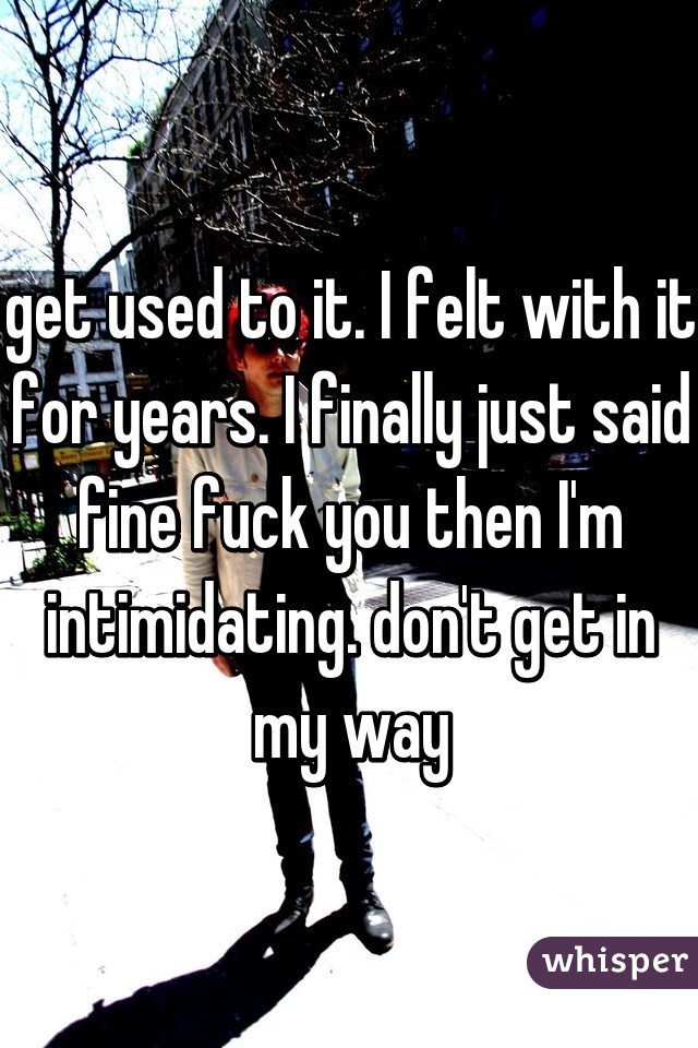 get used to it. I felt with it for years. I finally just said fine fuck you then I'm intimidating. don't get in my way