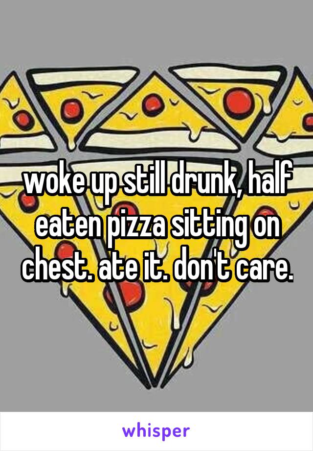 woke up still drunk, half eaten pizza sitting on chest. ate it. don't care.