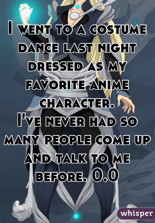 I went to a costume dance last night dressed as my favorite anime character. 
I've never had so many people come up and talk to me before. 0.0