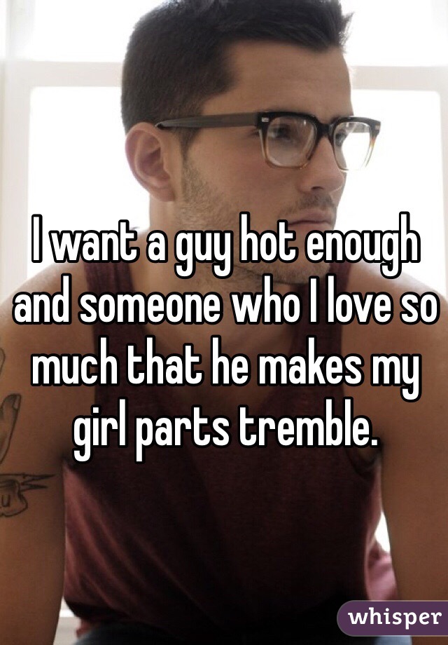 I want a guy hot enough and someone who I love so much that he makes my girl parts tremble. 