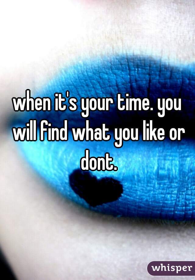 when it's your time. you will find what you like or dont.