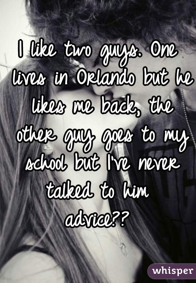 I like two guys. One lives in Orlando but he likes me back, the other guy goes to my school but I've never talked to him 
advice??