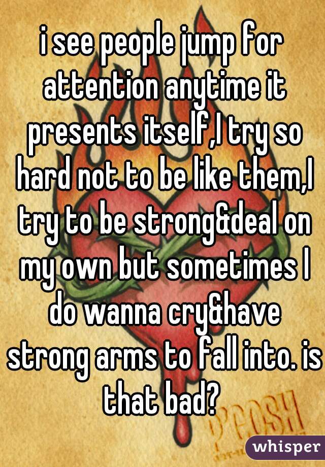i see people jump for attention anytime it presents itself,I try so hard not to be like them,I try to be strong&deal on my own but sometimes I do wanna cry&have strong arms to fall into. is that bad? 