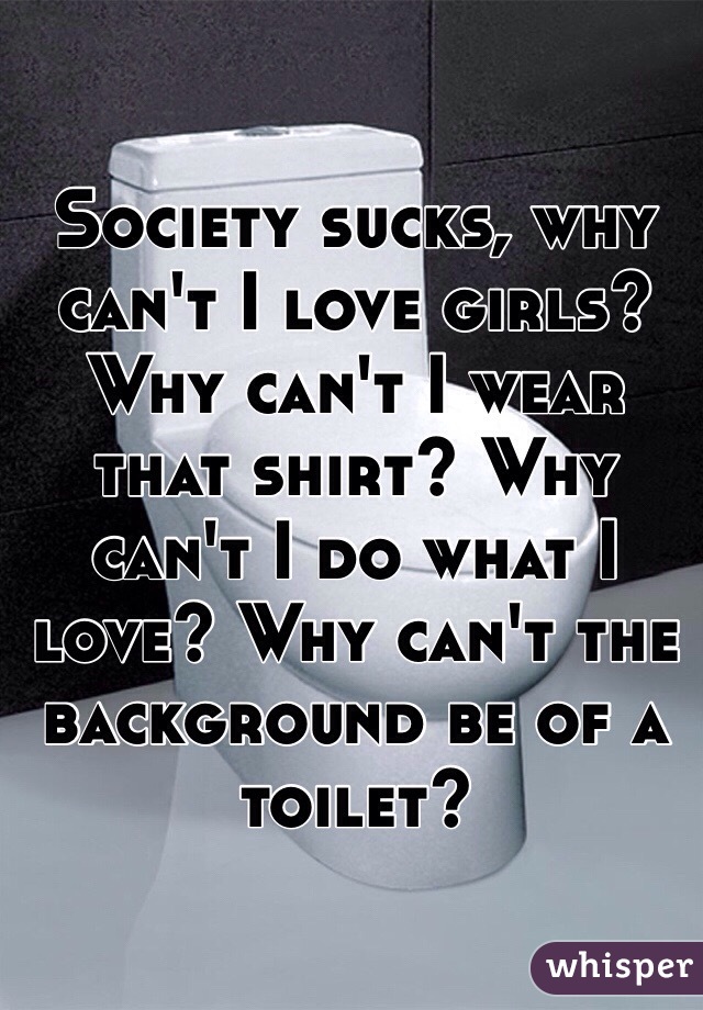 Society sucks, why can't I love girls? Why can't I wear that shirt? Why can't I do what I love? Why can't the background be of a toilet?