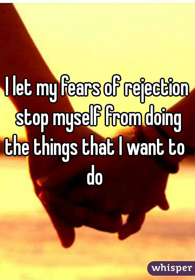 I let my fears of rejection stop myself from doing the things that I want to  
 do  