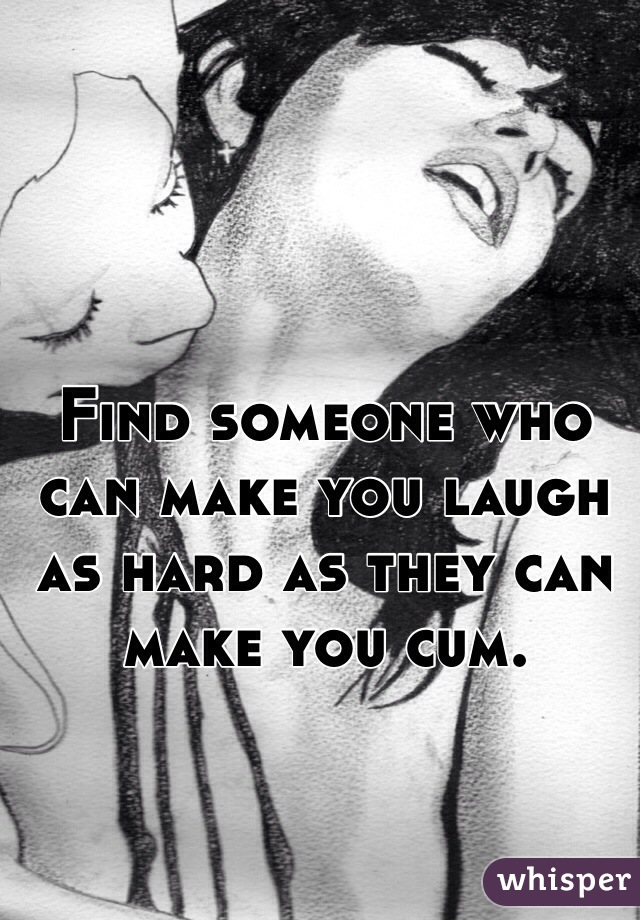 Find someone who can make you laugh as hard as they can make you cum. 