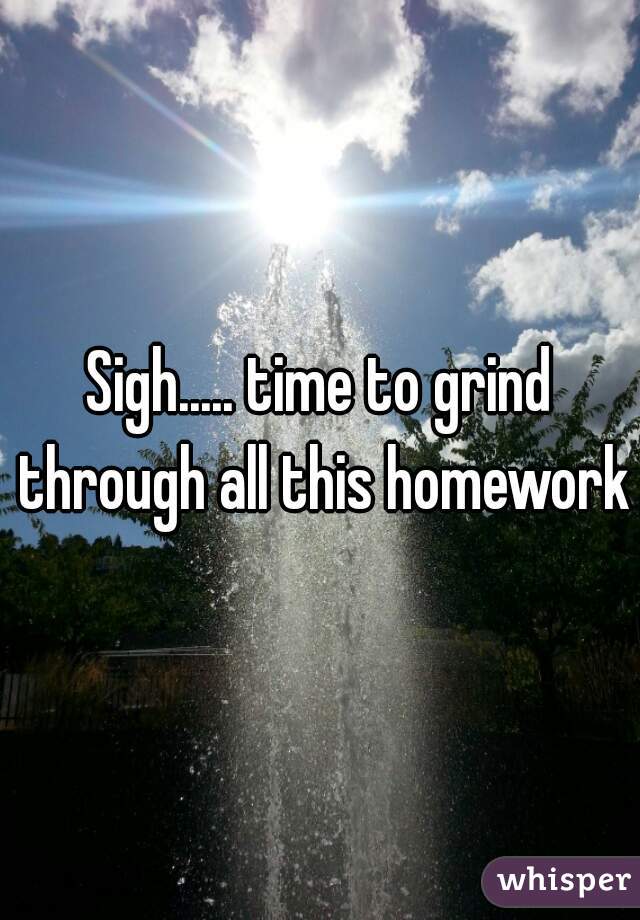 Sigh..... time to grind through all this homework