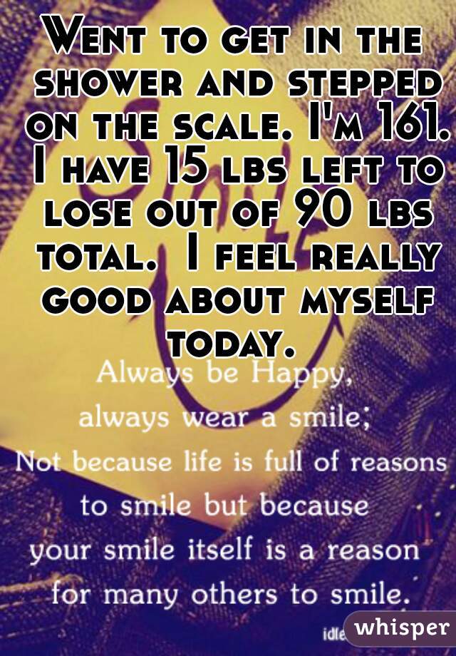 Went to get in the shower and stepped on the scale. I'm 161. I have 15 lbs left to lose out of 90 lbs total.  I feel really good about myself today. 