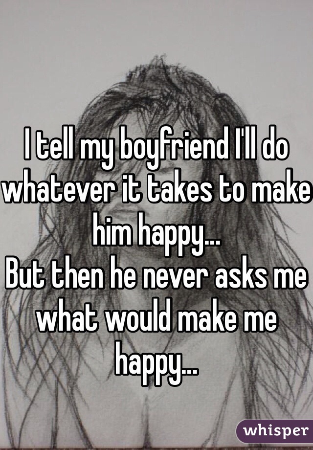 I tell my boyfriend I'll do whatever it takes to make him happy...
But then he never asks me what would make me happy...