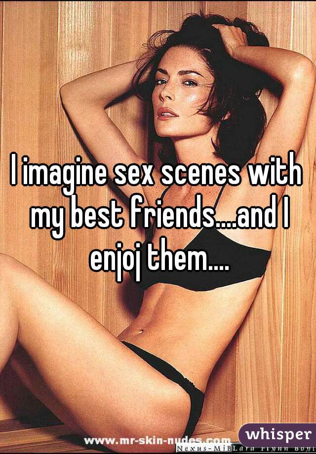 I imagine sex scenes with my best friends....and I enjoj them....