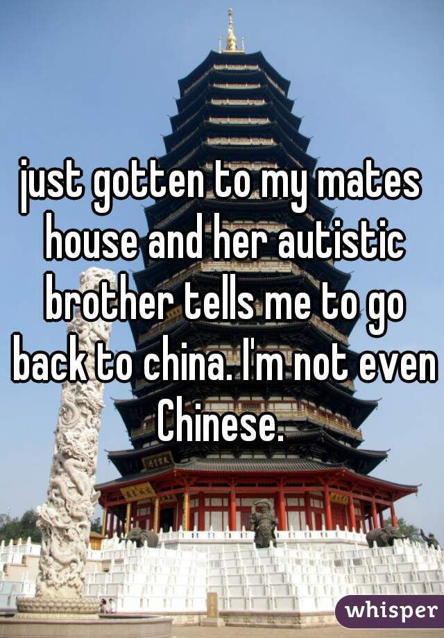 just gotten to my mates house and her autistic brother tells me to go back to china. I'm not even Chinese. 