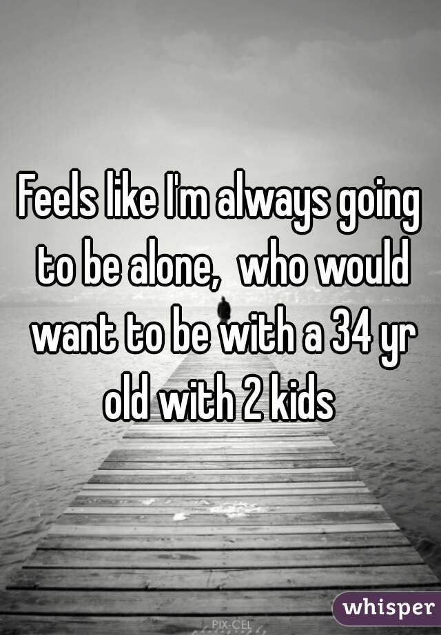 Feels like I'm always going to be alone,  who would want to be with a 34 yr old with 2 kids 
