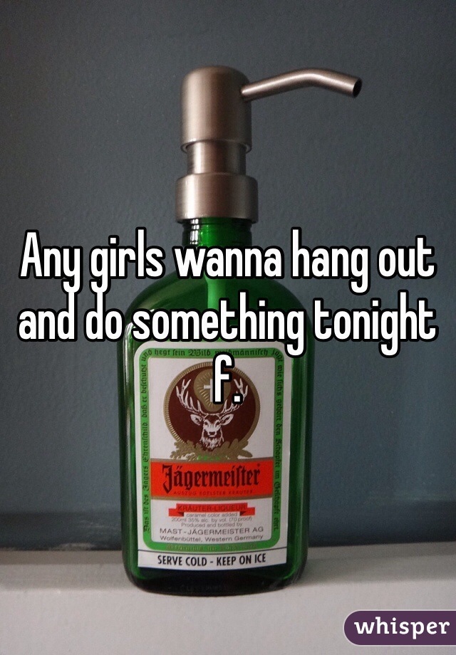 Any girls wanna hang out and do something tonight f.