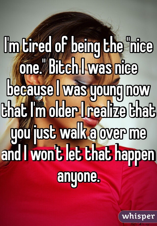 I'm tired of being the "nice one." Bitch I was nice because I was young now that I'm older I realize that you just walk a over me and I won't let that happen anyone. 