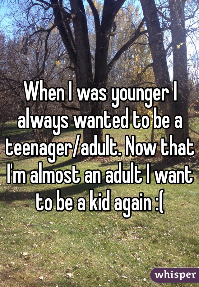 When I was younger I always wanted to be a teenager/adult. Now that I'm almost an adult I want to be a kid again :(