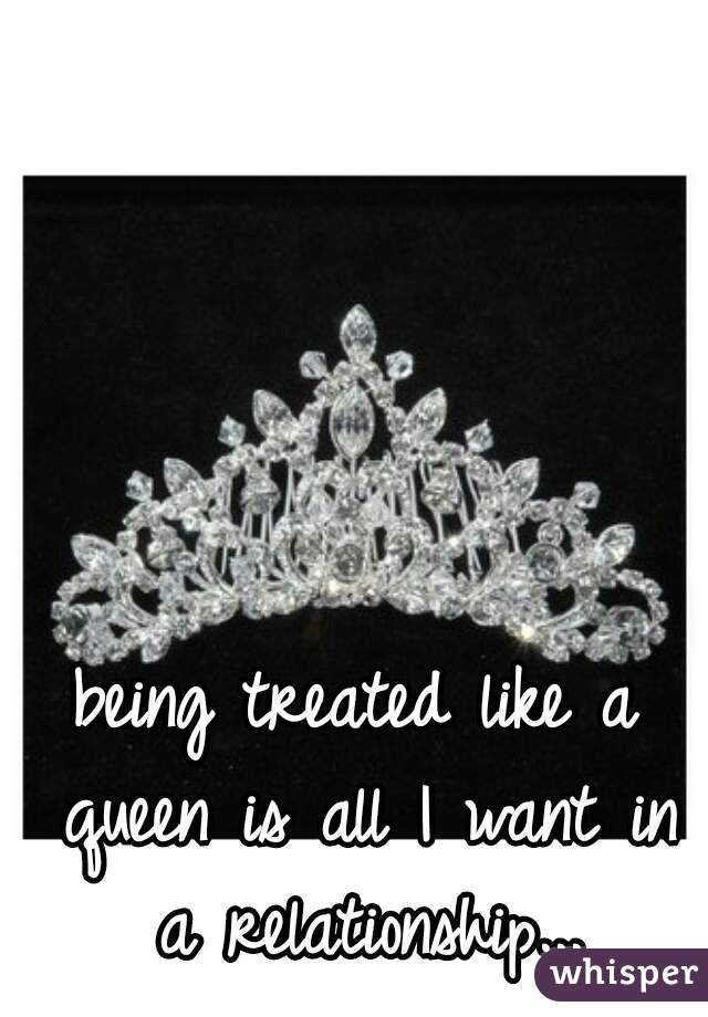 being treated like a queen is all I want in a relationship...